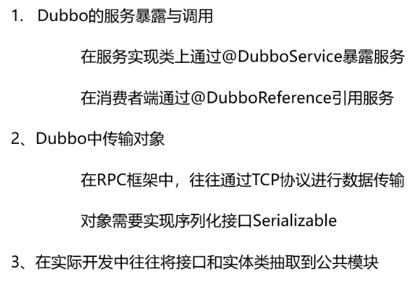 Dubbo 的 服 务 暴 露 与 调 用 
在服务实现类上通过@Du bboServiceE 露 服 务 
在消费者端iü@DubboReference引用服务 
2 、 Dubbo 中 传 输 对 象 
在 RPC 框 架 中 ， 往 往 通 过 TCP 协 议 进 行 数 据 传 输 
对 象 需 要 实 现 序 列 化 接 口 Seria | izab 《 e 
3 、 在 实 际 开 发 中 往 往 将 接 口 和 实 体 类 抽 取 到 公 共 模 块 