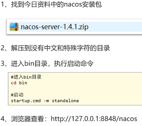 找 到 今 日 资 料 中 的 nacos 安 装 包 
过 nacos-server-l .4.1.zip 
2 、 解 压 到 没 有 中 文 和 持 殊 字 符 的 目 录 
3 、 进 入 bin 目 录 ， 执 行 启 动 命 令 
#进 入 bin 目 录 
cd bin 
# 启 动 
startup. cmd ． standalone 
4 、 浏 览 器 看 ： http://127 ． 0 ． 0 ． 1 :8848/nacos 